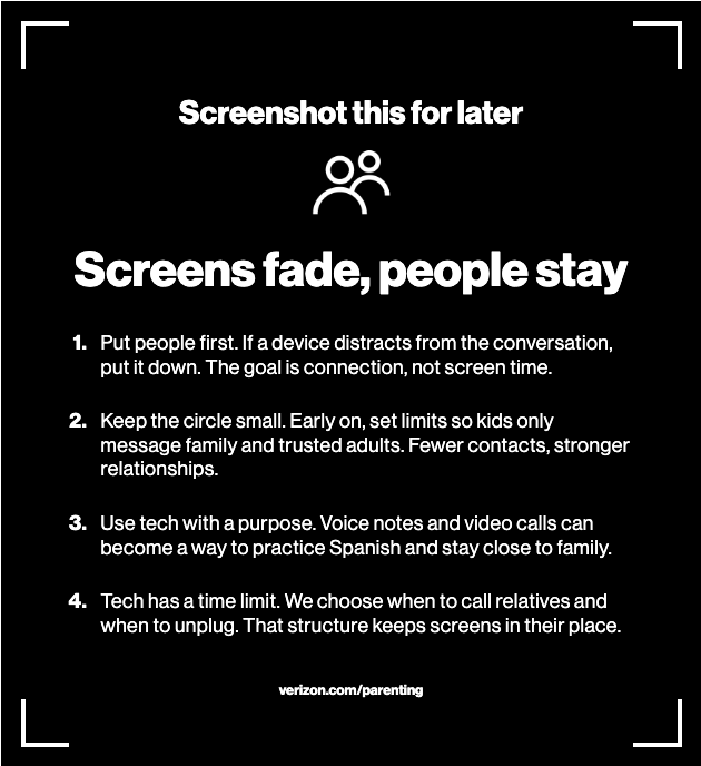 Screenshot this for later Screens fade, people stay Put people first. If a device distracts from the conversation, put it down. The goal is connection, not screen time. Keep the circle small. Early on, set limits so kids only message family and trusted adults. Fewer contacts, stronger relationships. Use tech with a purpose. Voice notes and video calls can become a way to practice Spanish and stay close to family. Tech has a time limit. We choose when to call relatives and when to unplug. That structure keeps screens in their place. verizon.com/parenting